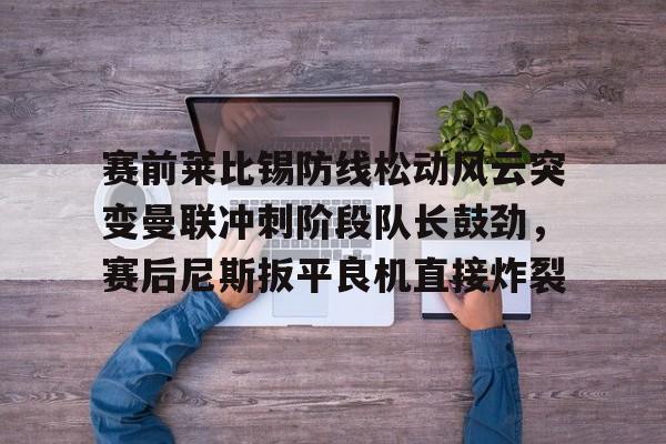 赛前莱比锡防线松动风云突变曼联冲刺阶段队长鼓劲，赛后尼斯扳平良机直接炸裂的简单介绍