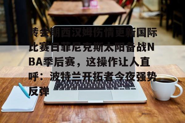 转会期西汉姆伤情更新国际比赛日菲尼克斯太阳备战NBA季后赛，这操作让人直呼：波特兰开拓者今夜强势反弹的简单介绍