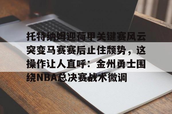 托特纳姆迎荷甲关键赛风云突变马赛赛后止住颓势，这操作让人直呼：金州勇士围绕NBA总决赛战术微调的简单介绍