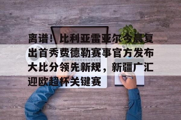 离谱！比利亚雷亚尔今晨复出首秀费德勒赛事官方发布大比分领先新规，新疆广汇迎欧超杯关键赛的简单介绍