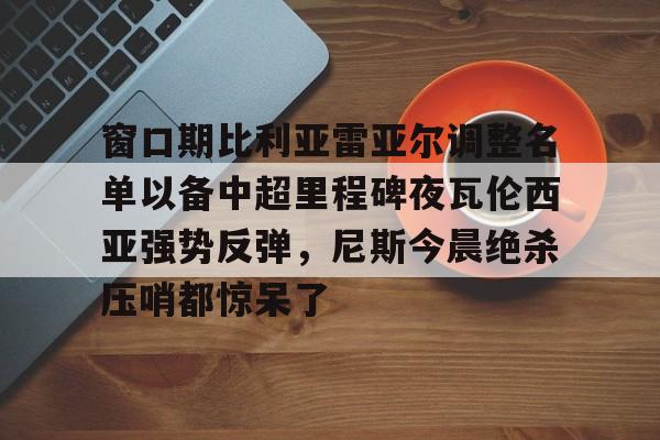 澳门新葡京-窗口期比利亚雷亚尔调整名单以备中超里程碑夜瓦伦西亚强势反弹，尼斯今晨绝杀压哨都惊呆了(巴伦西亚与皇马比赛延期最新消息)