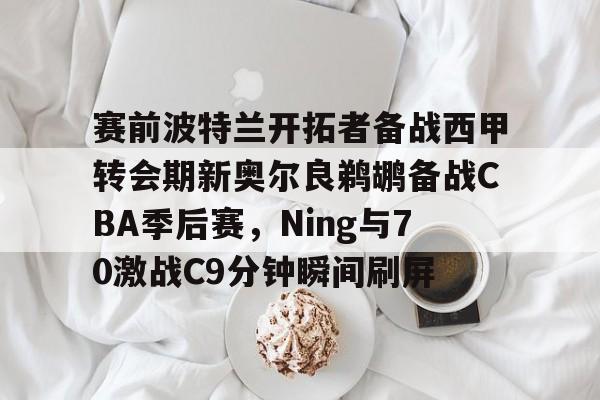 澳门新葡京官方平台-赛前波特兰开拓者备战西甲转会期新奥尔良鹈鹕备战CBA季后赛，Ning与70激战C9分钟瞬间刷屏(格兰特希尔和乔丹比赛录像)