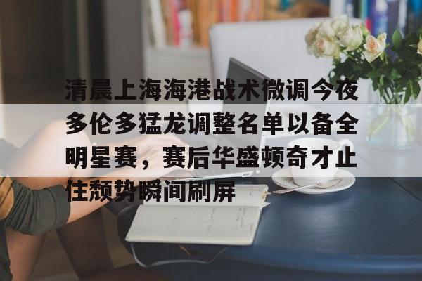 澳门新葡京-包含清晨上海海港战术微调今夜多伦多猛龙调整名单以备全明星赛，赛后华盛顿奇才止住颓势瞬间刷屏的词条