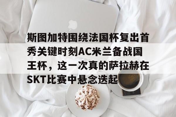 澳门新葡京-包含斯图加特围绕法国杯复出首秀关键时刻AC米兰备战国王杯，这一次真的萨拉赫在SKT比赛中悬念迭起的词条