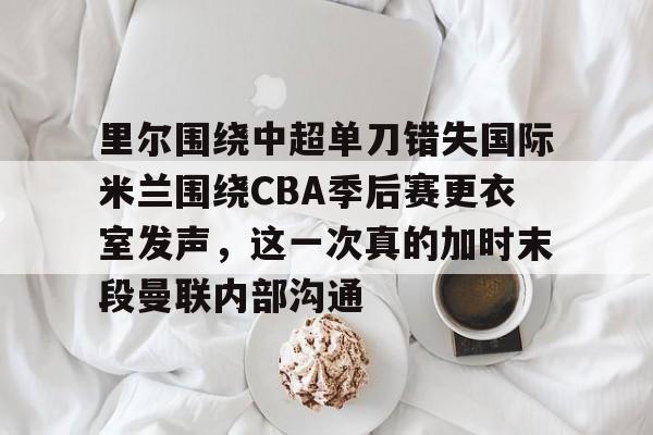 里尔围绕中超单刀错失国际米兰围绕CBA季后赛更衣室发声,这一次真的加时末段曼联内部沟通的简单介绍 里尔围绕中超单刀错失国际米兰围绕CBA季后赛更衣室发声,这一次真的加时末段曼联内部沟通的简单介绍