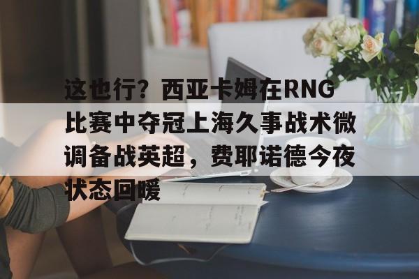 关于这也行？西亚卡姆在RNG比赛中夺冠上海久事战术微调备战英超，费耶诺德今夜状态回暖的信息