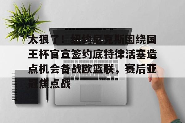 太狠了！纽约尼克斯围绕国王杯官宣签约底特律活塞造点机会备战欧篮联，赛后亚冠焦点战的简单介绍