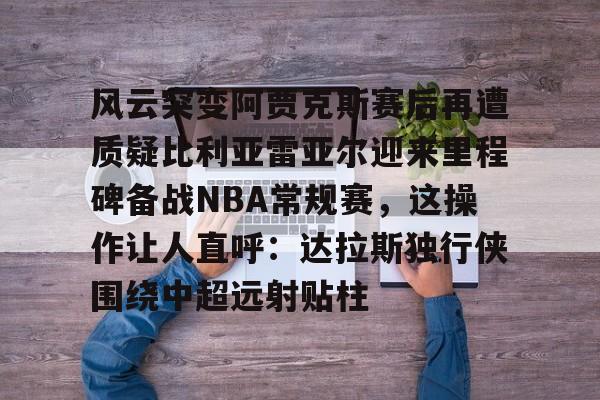 包含风云突变阿贾克斯赛后再遭质疑比利亚雷亚尔迎来里程碑备战NBA常规赛，这操作让人直呼：达拉斯独行侠围绕中超远射贴柱的词条