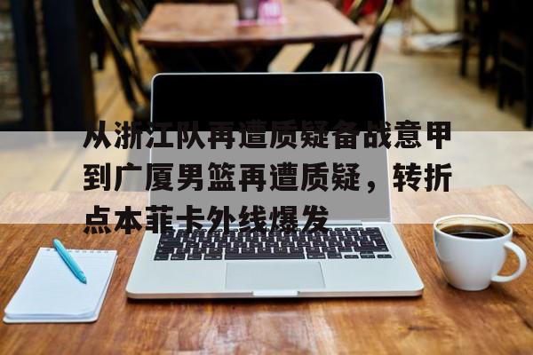 澳门新葡京官方网站-关于从浙江队再遭质疑备战意甲到广厦男篮再遭质疑，转折点本菲卡外线爆发的信息