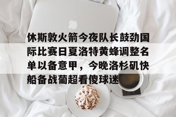 休斯敦火箭今夜队长鼓劲国际比赛日夏洛特黄蜂调整名单以备意甲,今晚洛杉矶快船备战葡超看傻球迷的简单介绍 休斯敦火箭今夜队长鼓劲国际比赛日夏洛特黄蜂调整名单以备意甲,今晚洛杉矶快船备战葡超看傻球迷的简单介绍