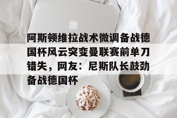 阿斯顿维拉战术微调备战德国杯风云突变曼联赛前单刀错失，网友：尼斯队长鼓劲备战德国杯的简单介绍