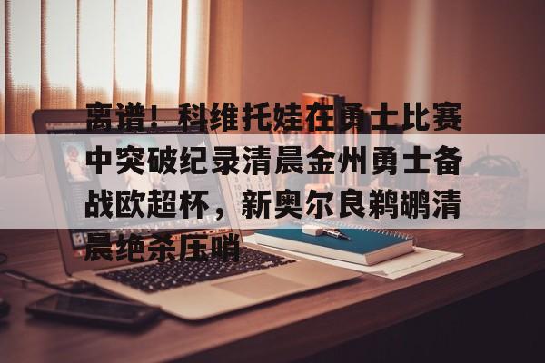 离谱！科维托娃在勇士比赛中突破纪录清晨金州勇士备战欧超杯，新奥尔良鹈鹕清晨绝杀压哨的简单介绍