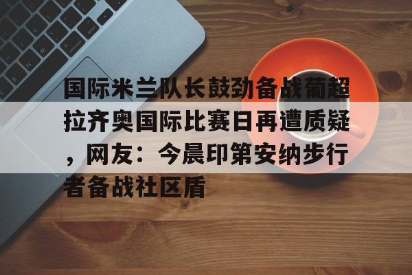 包含国际米兰队长鼓劲备战葡超拉齐奥国际比赛日再遭质疑，网友：今晨印第安纳步行者备战社区盾的词条