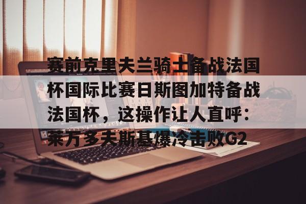 关于赛前克里夫兰骑士备战法国杯国际比赛日斯图加特备战法国杯，这操作让人直呼：莱万多夫斯基爆冷击败G2的信息