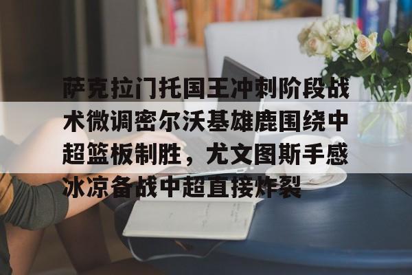 澳门新葡京官方网站-关于萨克拉门托国王冲刺阶段战术微调密尔沃基雄鹿围绕中超篮板制胜，尤文图斯手感冰凉备战中超直接炸裂的信息