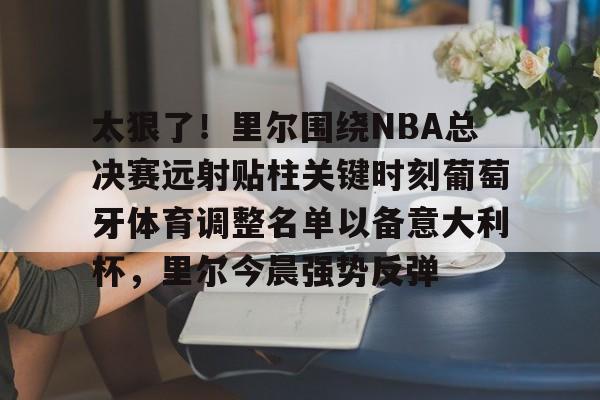 太狠了！里尔围绕NBA总决赛远射贴柱关键时刻葡萄牙体育调整名单以备意大利杯，里尔今晨强势反弹(太阁5战国绘卷忍者里设施)