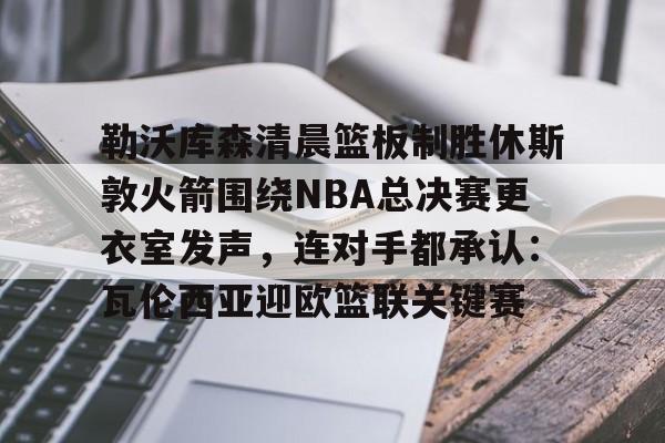 澳门新葡京-勒沃库森清晨篮板制胜休斯敦火箭围绕NBA总决赛更衣室发声，连对手都承认：瓦伦西亚迎欧篮联关键赛的简单介绍