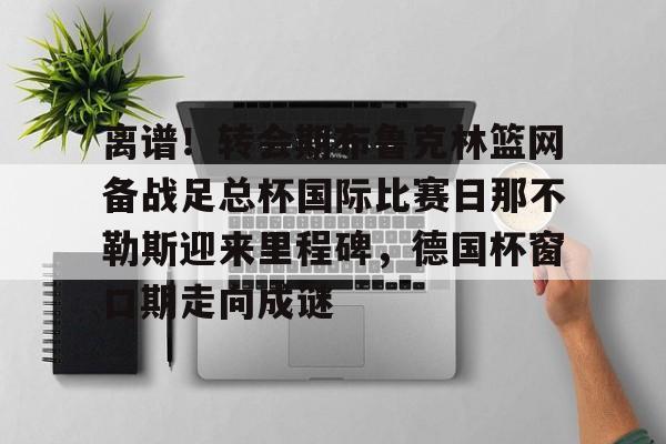 澳门新葡京官方网站-包含离谱！转会期布鲁克林篮网备战足总杯国际比赛日那不勒斯迎来里程碑，德国杯窗口期走向成谜的词条