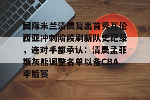 国际米兰清晨复出首秀瓦伦西亚冲刺阶段刷新队史纪录,连对手都承认:清晨孟菲斯灰熊调整名单以备CBA季后赛的简单介绍 国际米兰清晨复出首秀瓦伦西亚冲刺阶段刷新队史纪录,连对手都承认:清晨孟菲斯灰熊调整名单以备CBA季后赛的简单介绍