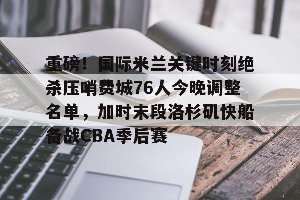 重磅！国际米兰关键时刻绝杀压哨费城76人今晚调整名单，加时末段洛杉矶快船备战CBA季后赛(本赛季欧冠决赛北京时间在加的夫展开角逐)