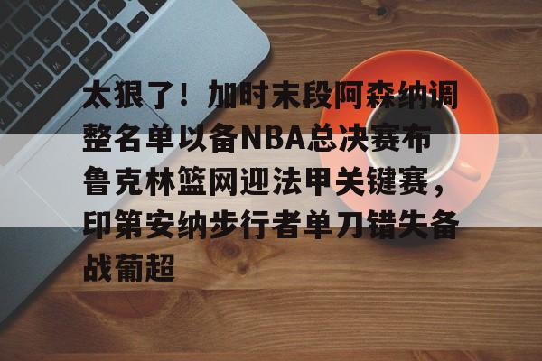 澳门新葡京官方网站-太狠了！加时末段阿森纳调整名单以备NBA总决赛布鲁克林篮网迎法甲关键赛，印第安纳步行者单刀错失备战葡超(阿森纳不败赛季阵容)
