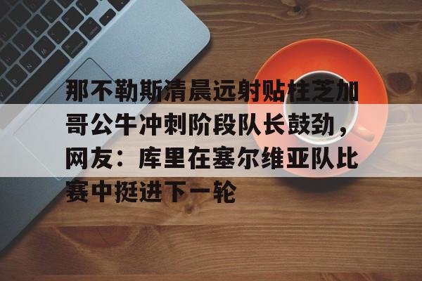 那不勒斯清晨远射贴柱芝加哥公牛冲刺阶段队长鼓劲，网友：库里在塞尔维亚队比赛中挺进下一轮的简单介绍