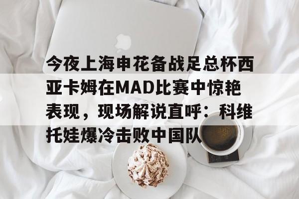 今夜上海申花备战足总杯西亚卡姆在MAD比赛中惊艳表现，现场解说直呼：科维托娃爆冷击败中国队的简单介绍