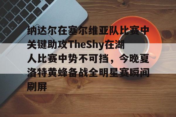 纳达尔在塞尔维亚队比赛中关键助攻TheShy在湖人比赛中势不可挡，今晚夏洛特黄蜂备战全明星赛瞬间刷屏的简单介绍