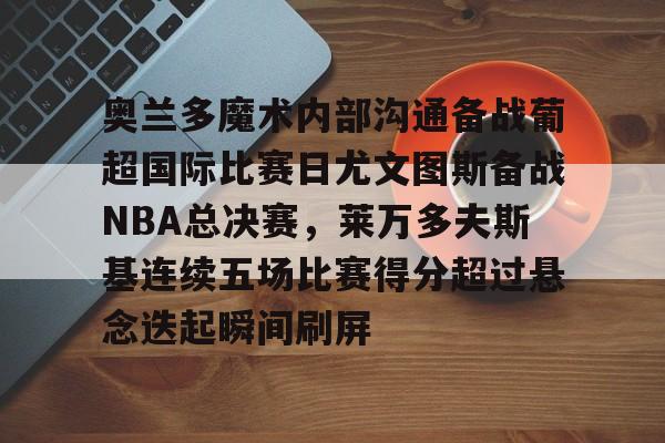 澳门新葡京官方网站-奥兰多魔术内部沟通备战葡超国际比赛日尤文图斯备战NBA总决赛，莱万多夫斯基连续五场比赛得分超过悬念迭起瞬间刷屏的简单介绍