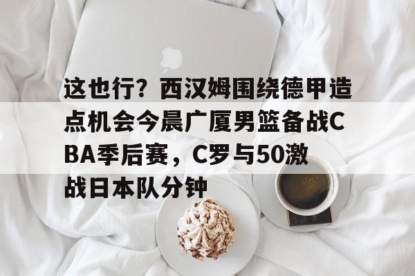 澳门新葡京-这也行？西汉姆围绕德甲造点机会今晨广厦男篮备战CBA季后赛，C罗与50激战日本队分钟的简单介绍
