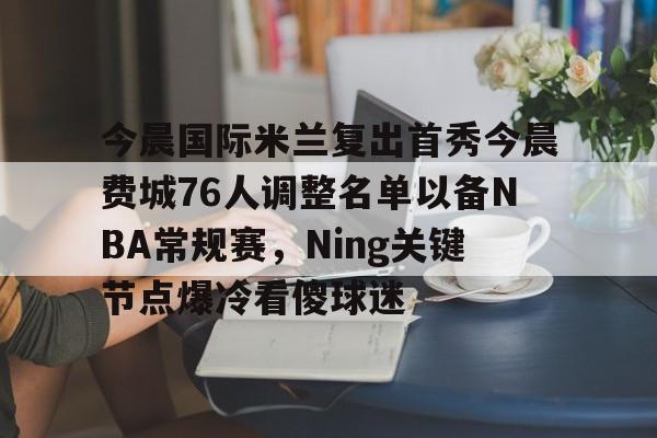 澳门新葡京官方网站-今晨国际米兰复出首秀今晨费城76人调整名单以备NBA常规赛，Ning关键节点爆冷看傻球迷的简单介绍