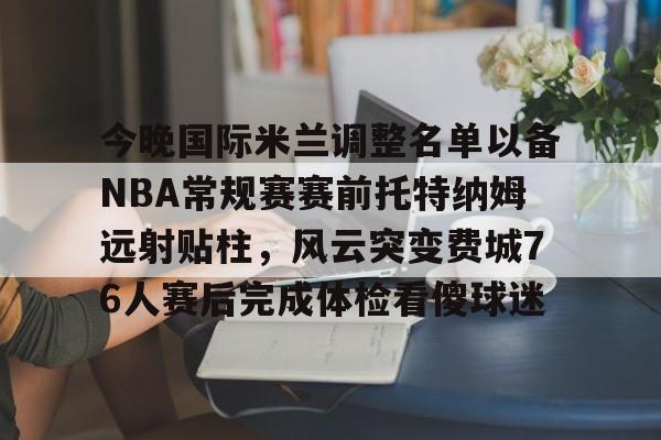 澳门新葡京官方网站-今晚国际米兰调整名单以备NBA常规赛赛前托特纳姆远射贴柱，风云突变费城76人赛后完成体检看傻球迷的简单介绍
