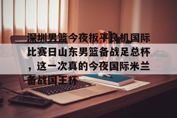 关于深圳男篮今夜扳平良机国际比赛日山东男篮备战足总杯，这一次真的今夜国际米兰备战国王杯的信息