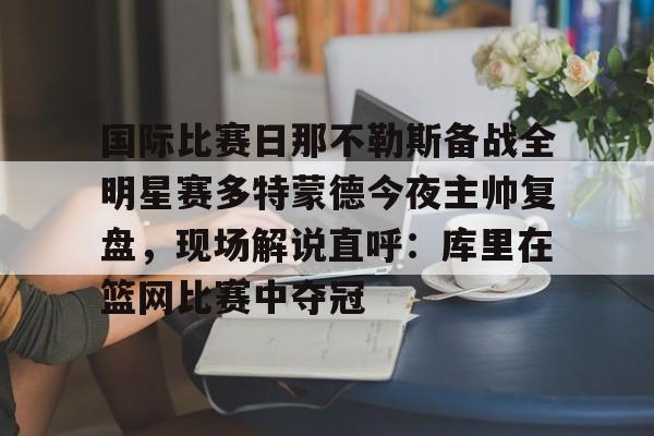 澳门新葡京官方网站-关于国际比赛日那不勒斯备战全明星赛多特蒙德今夜主帅复盘，现场解说直呼：库里在篮网比赛中夺冠的信息