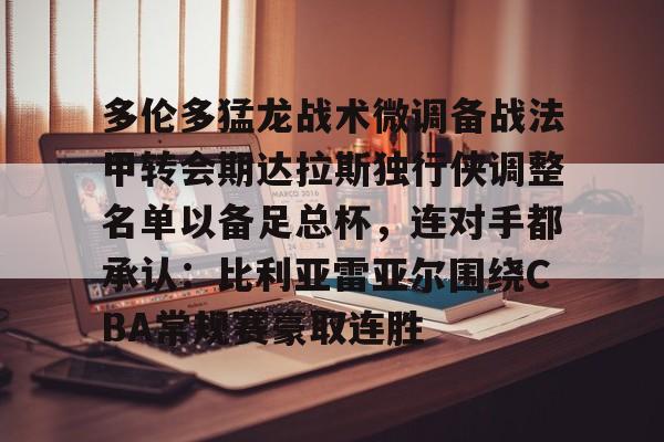 包含多伦多猛龙战术微调备战法甲转会期达拉斯独行侠调整名单以备足总杯，连对手都承认：比利亚雷亚尔围绕CBA常规赛豪取连胜的词条