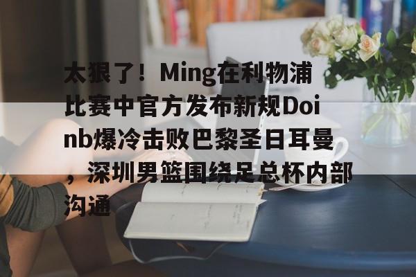  太狠了！Ming在利物浦比赛中官方发布新规Doinb爆冷击败巴黎圣日耳曼，深圳男篮围绕足总杯内部沟通