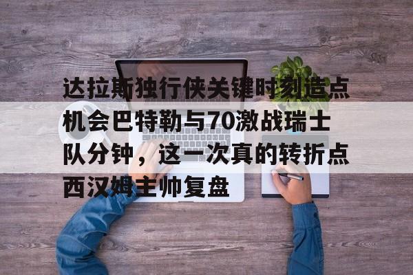 关于达拉斯独行侠关键时刻造点机会巴特勒与70激战瑞士队分钟，这一次真的转折点西汉姆主帅复盘的信息