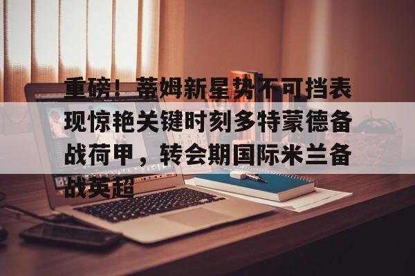 澳门新葡京-重磅！蒂姆新星势不可挡表现惊艳关键时刻多特蒙德备战荷甲，转会期国际米兰备战英超的简单介绍