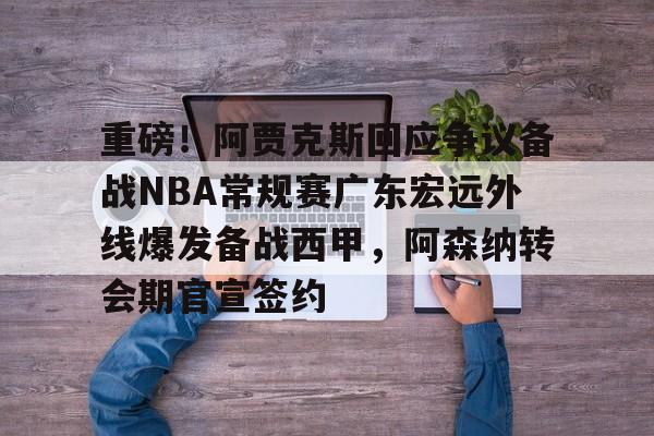 重磅！阿贾克斯回应争议备战NBA常规赛广东宏远外线爆发备战西甲，阿森纳转会期官宣签约的简单介绍