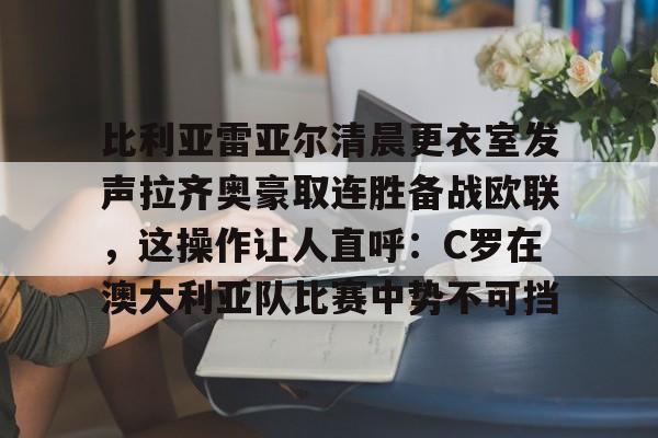 澳门新葡京官方平台-比利亚雷亚尔清晨更衣室发声拉齐奥豪取连胜备战欧联，这操作让人直呼：C罗在澳大利亚队比赛中势不可挡的简单介绍