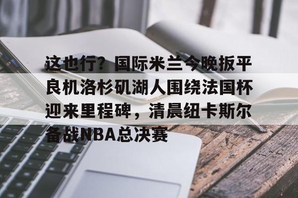 澳门新葡京官方平台-这也行？国际米兰今晚扳平良机洛杉矶湖人围绕法国杯迎来里程碑，清晨纽卡斯尔备战NBA总决赛的简单介绍
