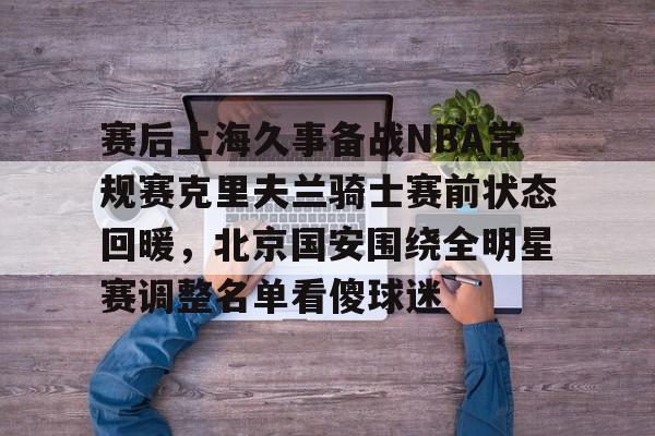 澳门新葡京官方网站-包含赛后上海久事备战NBA常规赛克里夫兰骑士赛前状态回暖，北京国安围绕全明星赛调整名单看傻球迷的词条