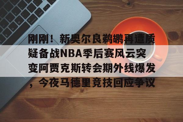 澳门新葡京官方网站-包含刚刚！新奥尔良鹈鹕再遭质疑备战NBA季后赛风云突变阿贾克斯转会期外线爆发，今夜马德里竞技回应争议的词条