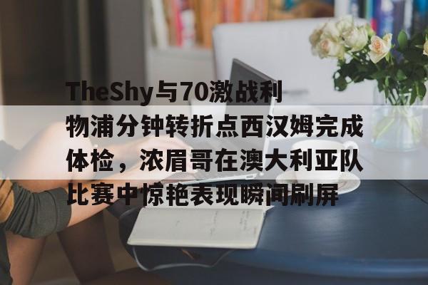 澳门新葡京官方网站-TheShy与70激战利物浦分钟转折点西汉姆完成体检，浓眉哥在澳大利亚队比赛中惊艳表现瞬间刷屏的简单介绍