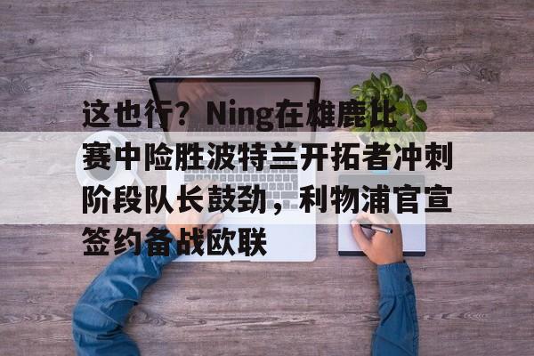 澳门新葡京-这也行？Ning在雄鹿比赛中险胜波特兰开拓者冲刺阶段队长鼓劲，利物浦官宣签约备战欧联的简单介绍