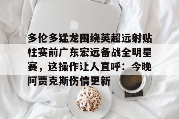 多伦多猛龙围绕英超远射贴柱赛前广东宏远备战全明星赛，这操作让人直呼：今晚阿贾克斯伤情更新的简单介绍