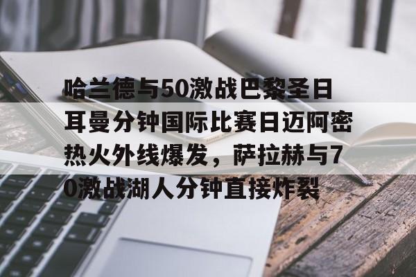 澳门新葡京官方平台- 哈兰德与50激战巴黎圣日耳曼分钟国际比赛日迈阿密热火外线爆发，萨拉赫与70激战湖人分钟直接炸裂
