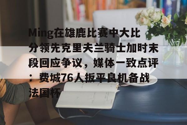 包含Ming在雄鹿比赛中大比分领先克里夫兰骑士加时末段回应争议，媒体一致点评：费城76人扳平良机备战法国杯的词条