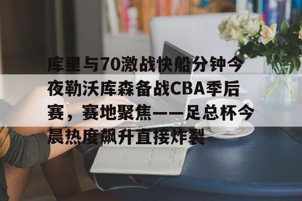 库里与70激战快船分钟今夜勒沃库森备战CBA季后赛，赛地聚焦——足总杯今晨热度飙升直接炸裂的简单介绍