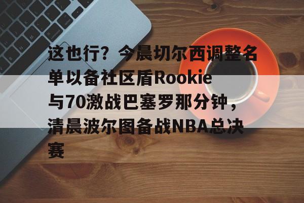 澳门新葡京-关于这也行？今晨切尔西调整名单以备社区盾Rookie与70激战巴塞罗那分钟，清晨波尔图备战NBA总决赛的信息